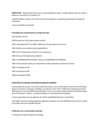 OBJECTIVOS: -Desenvolvimento do país e nacionalização do campo . Instalar aldeias comunais onde se
podia por uma escola, um hospital, etc.

-Industrialização, contacto com a forte base da frça operária e camponesa, garantindo a redução de
assimetrias.

-Força de trabalho e formação.



Cronologia dos acontecimentos ao longo das fases

1977-Desenho do PPI

1978-Introduz-se a PEC (plano estatal central)

1979- Aprovação do PPI- de 1980 a 1990 que tinha que operar em 10 anos.

1981- Melhor ano económico pós independência

1982-Crise mundial, guerra interna e a crise agrava-se.

1983-Visita aos EUA pelo Samora Machel

1983- IV CONGRESSO DA FRELIMO- chamou-se CONGRESSO DA VIRAGEM.

1984- Samora Machel solicita um empréstimo ao Banco Mundial, Acordo de Incomati.

1986- Introdução do PAI

1987-Introdução do PRE

1989-Introdução do PRES



ESTRETÉGIA DA FRELIMO AO DESENVOLVIMENTO AGRÁRIO

Colectivização do campo e um sector estatal dominante, a terra é do estado e uma forma de utilização
da terra era de por as pessoas a trabalhar em conjunto. Entre 1977 a 1981 foram importados mais de
3000 tratores e cerca de 5000 autocombinados. Cria-se uma empresa agrícola denominada Mecanagro
que tinha de fazer a análise , as implementações e uso do equipamento agrícola.

-Foram importados insumos agrícolas de melhor qualidade(fertilizantes e pesticidas)

-Até 1978 as empresas estatais agrícolas (agrárias) ocupavam cerca de 100.000 hectares de terra arável
e até 1982 subiu para 140.000 hectares.



Problemas com a mecanização acelerada

-A redução das oportunidades de emprego,
 