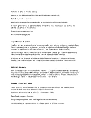 -Aumento da força de trabalho sasonal,

-Destruição precoce do equipamento por falta de adequada manutenção,

-Falta de peças sobressalentes,

-Avarias constantes, resultantes de negligência, uso menos cuidadoso do equipameto.

-O sector agrário tornou-se economicamente inviável dado que a mecanização não resultou em
retornos crescentes do investimento.

-Os custos unitários aumentaram.

-Houve problemas de gestão.



Cooperativização do Campo

Para fazer face aos problemas ligados com a mecanização, surge o slogan contar com as próprias forças
(Samora queria estimular as pessoas para produzire, através de emulação socialista). Em todas as
empresas, os trabalhadores aplicavam-se bastante o que dava origem a várias inovações.

A cooperativização constitui uma 3ª opção de modus vivendo uma vez que o trabalho do camponês
estava dividido entre trabalho da machamba familiar, cooperativo e nas empresas.

As cantinas, a rede comercial, a ruptura de circuitos de comercialização e a política de preços aos
produtores agrícolas, impediram que o movimento cooperativo se consolidasse economicamente.



O PPI- 1979 Aprovação

O PPI estava dependente do fiananciamento externo, o CAME (conselho de ajuda mútua económica)
dos países socialistas do qual Moçambique teria solicitado. Não foi admitido, assim o PPI fracassou pois
seria a fonte segura de financiamento do PPI, embora no PPI tivessem sido traçadas linhas mestres de
transformação radical da estrutura económica radical e social do país.



O PRE NA AGRICULTURA- 1987

Era um programa transitório para voltar ao ajustamento macroeconómico. Foi concebido como
conjunto de programas sectoriais e de medidas de ajustamento.

Objectivos: -Reverter a queda da produção nacional (1987-1990),

-Fazer face á segurança alimentar,

-Assegurar a produção nas zonas rurais e garantir o consumo mínimo,

-Reinstalar a balança macroeconómica através da redução do défice orçamental.
 