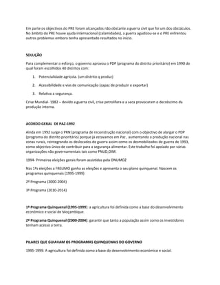 Em parte os objectivos do PRE foram alcançados não obstante a guerra civil que foi um dos obstáculos.
No âmbito do PRE houve ajuda internacional (calamidades), a guerra agudizou-se e o PRE enfrentou
outros problemas embora tenha apresentado resultados no início.



SOLUÇÃO

Para complementar o esforço, o governo aprovou o PDP (programa do distrito prioritário) em 1990 do
qual foram escolhidos 40 distritos com:

    1. Potencialidade agrícola. (um distrito q produz)

    2. Acessibilidade e vias de comunicação (capaz de produzir e exportar)

    3. Relativa a segurança.

Crise Mundial- 1982 – devido a guerra civil, crise petrolífera e a seca provocaram o decréscimo da
produção interna.



ACORDO GERAL DE PAZ-1992

Ainda em 1992 surge o PRN (programa de reconstrução nacional) com o objectivo de alargar o PDP
(programa do distrito prioritário) porque já estavamos em Paz , aumentando a produção nacional nas
zonas rurais, reintegrando os deslocados de guerra assim como os desmobilizados de guerra de 1993,
como objectivo único de contribuir para a segurança alimentar. Este trabalho foi apoiado por várias
organizações não governamentais tais como PNUD,OIM.

1994- Primeiras eleições gerais foram assistidas pela ONUMOZ

Nas 1ªs eleições a FRELIMO ganha as eleições e apresenta o seu plano quinquenal. Nascem os
programas quinquenais (1995-1999)

2º Programa (2000-2004)

3º Programa (2010-2014)



1º Programa Quinquenal (1995-1999): a agricultura foi definida como a base do desenvolvimento
económico e social de Moçambique.

2º Programa Quinquenal (2000-2004): garantir que tanto a população assim como os investidores
tenham acesso a terra.



PILARES QUE GUIAVAM OS PROGRAMAS QUINQUENAIS DO GOVERNO

1995-1999: A agricultura foi definida como a base do desenvolvimento económico e social.
 