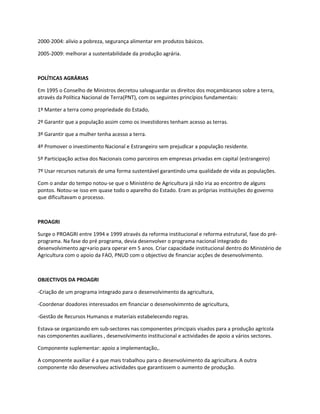 2000-2004: alívio a pobreza, segurança alimentar em produtos básicos.

2005-2009: melhorar a sustentabilidade da produção agrária.



POLÍTICAS AGRÁRIAS

Em 1995 o Conselho de Ministros decretou salvaguardar os direitos dos moçambicanos sobre a terra,
através da Política Nacional de Terra(PNT), com os seguintes princípios fundamentais:

1º Manter a terra como propriedade do Estado,

2º Garantir que a população assim como os investidores tenham acesso as terras.

3º Garantir que a mulher tenha acesso a terra.

4º Promover o investimento Nacional e Estrangeiro sem prejudicar a população residente.

5º Participação activa dos Nacionais como parceiros em empresas privadas em capital (estrangeiro)

7º Usar recursos naturais de uma forma sustentável garantindo uma qualidade de vida as populações.

Com o andar do tempo notou-se que o Ministério de Agricultura já não iria ao encontro de alguns
pontos. Notou-se isso em quase todo o aparelho do Estado. Eram as próprias instituições do governo
que dificultavam o processo.



PROAGRI

Surge o PROAGRI entre 1994 e 1999 através da reforma institucional e reforma estrutural, fase do pré-
programa. Na fase do pré programa, devia desenvolver o programa nacional integrado do
desenvolvimento agr+ario para operar em 5 anos. Criar capacidade institucional dentro do Ministério de
Agricultura com o apoio da FAO, PNUD com o objectivo de financiar acções de desenvolvimento.



OBJECTIVOS DA PROAGRI

-Criação de um programa integrado para o desenvolvimento da agricultura,

-Coordenar doadores interessados em financiar o desenvolvimrnto de agricultura,

-Gestão de Recursos Humanos e materiais estabelecendo regras.

Estava-se organizando em sub-sectores nas componentes principais visados para a produção agrícola
nas componentes auxiliares , desenvolvimento institucional e actividades de apoio a vários sectores.

Componente suplementar: apoio a implementação,.

A componente auxiliar é a que mais trabalhou para o desenvolvimento da agricultura. A outra
componente não desenvolveu actividades que garantissem o aumento de produção.
 
