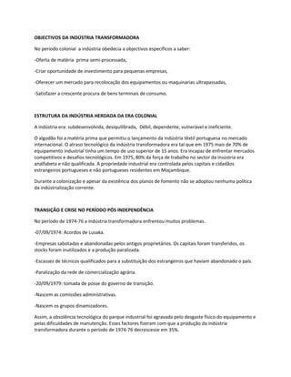 OBJECTIVOS DA INDÚSTRIA TRANSFORMADORA

No período colonial a indústria obedecia a objectivos específicos a saber:

-Oferta de matéria prima semi-processada,

-Criar oportunidade de investimento para pequenas empresas,

-Oferecer um mercado para recolocação dos equipamentos ou maquinarias ultrapassadas,

-Satisfazer a crescente procura de bens terminais de consumo.



ESTRUTURA DA INDÚSTRIA HERDADA DA ERA COLONIAL

A indústria era: subdesenvolvida, desiquilibrada, Débil, dependente, vulnerável e ineficiente.

O algodão foi a matéria prima que permitiu o lançamento da indústria têxtil portuguesa no mercado
internacional. O atraso tecnológico da indústria transformadora era tal que em 1975 mais de 70% de
equipamento industrial tinha um tempo de uso superior de 15 anos. Era incapaz de enfrentar mercados
competitivos e desafios tecnológicos. Em 1975, 80% da força de trabalho no sector da insústria era
analfabeta e não qualificada. A propriedade industrial era controlada pelos capitais e cidadãos
estrangeiros portugueses e não portugueses residentes em Moçambique.

Durante a colonização e apesar da existência dos planos de fomento não se adoptou nenhuma política
da indústrialização corrente.



TRANSIÇÃO E CRISE NO PERÍODO PÓS INDEPENDÊNCIA

No período de 1974-76 a indústria transformadora enfrentou muitos problemas.

-07/09/1974: Acordos de Lusaka.

-Empresas sabotadas e abandonadas pelos antigos proprietários. Os capitais foram transferidos, os
stocks foram inutilizados e a produção paralizada.

-Escassez de técnicos qualificados para a substituição dos estrangeiros que haviam abandonado o país.

-Paralização da rede de comercialização agrária.

-20/09/1979: tomada de posse do governo de transição.

-Nascem as comissões administrativas.

-Nascem os grupos dinamizadores.

Assim, a obsolência tecnológica do parque industrial foi agravada pelo desgaste físico do equipamento e
pelas dificuldades de manutenção. Esses factores fizeram com que a produção da indústria
transformadora durante o período de 1974-76 decrescesse em 35%.
 