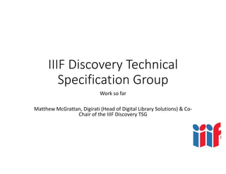 IIIF Discovery Technical 
Specification Group
Work so far
Matthew McGrattan, Digirati (Head of Digital Library Solutions) & Co‐
Chair of the IIIF Discovery TSG
 