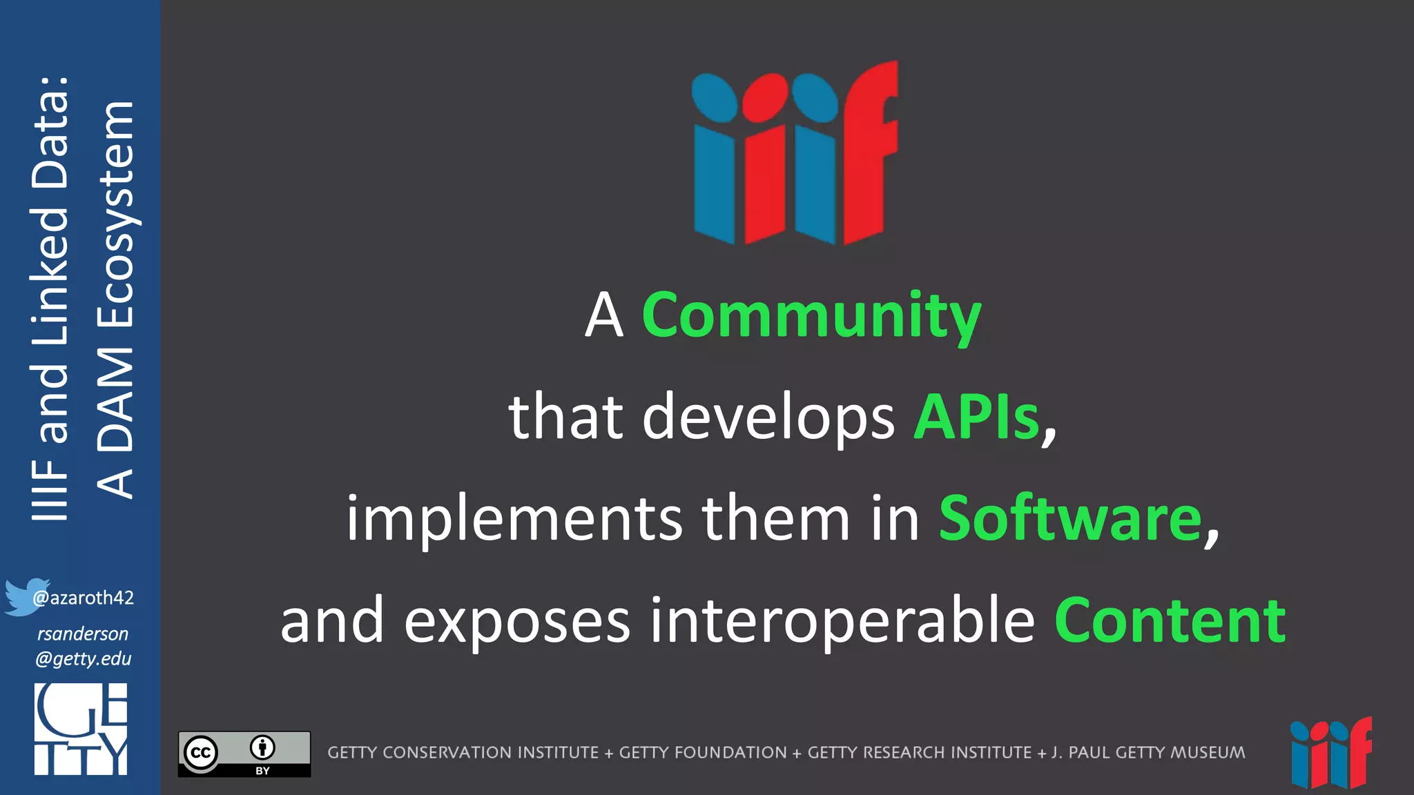 @azaroth42
rsanderson
@getty.edu
IIIF:	
  Interoperabilituy
IIIF	
  and	
  Linked	
  Data:
A	
  DAM	
  Ecosystem
@azaroth42
rsanderson
@getty.edu
A	
  Community
that	
  develops APIs,
implements	
  them	
  in	
  Software,	
  
and	
  exposes	
  interoperable	
  Content
 