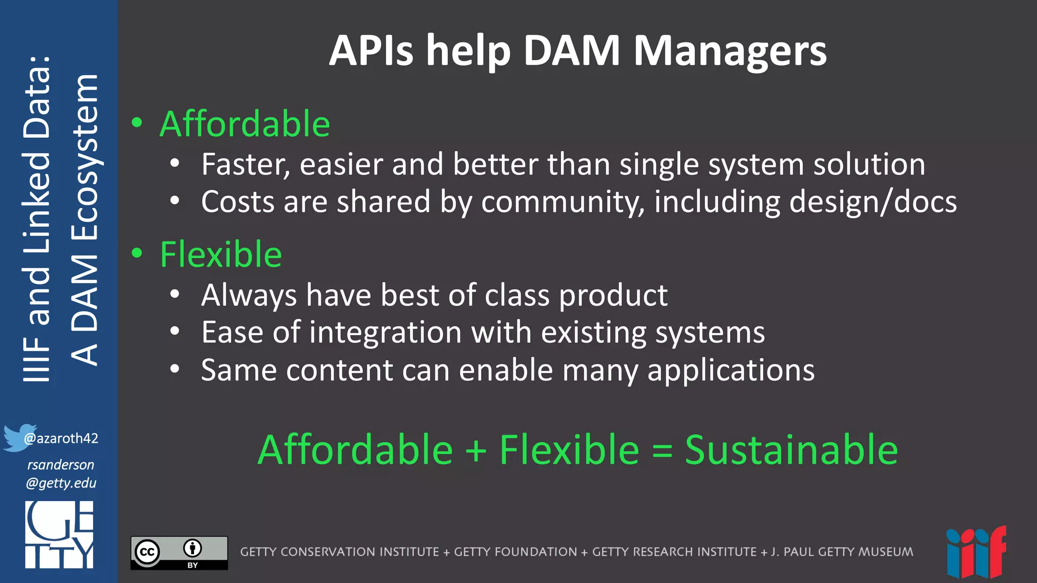 @azaroth42
rsanderson
@getty.edu
IIIF:	
  Interoperabilituy
IIIF	
  and	
  Linked	
  Data:
A	
  DAM	
  Ecosystem
@azaroth42
rsanderson
@getty.edu
APIs	
  help	
  DAM	
  Managers
• Affordable
• Faster,	
  easier	
  and	
  better	
  than	
  single	
  system	
  solution	
  
• Costs	
  are	
  shared	
  by	
  community,	
  including	
  design/docs
• Flexible
• Always	
  have	
  best	
  of	
  class	
  product
• Ease	
  of	
  integration	
  with	
  existing	
  systems
• Same	
  content	
  can	
  enable	
  many	
  applications
Affordable	
  +	
  Flexible	
  =	
  Sustainable
 