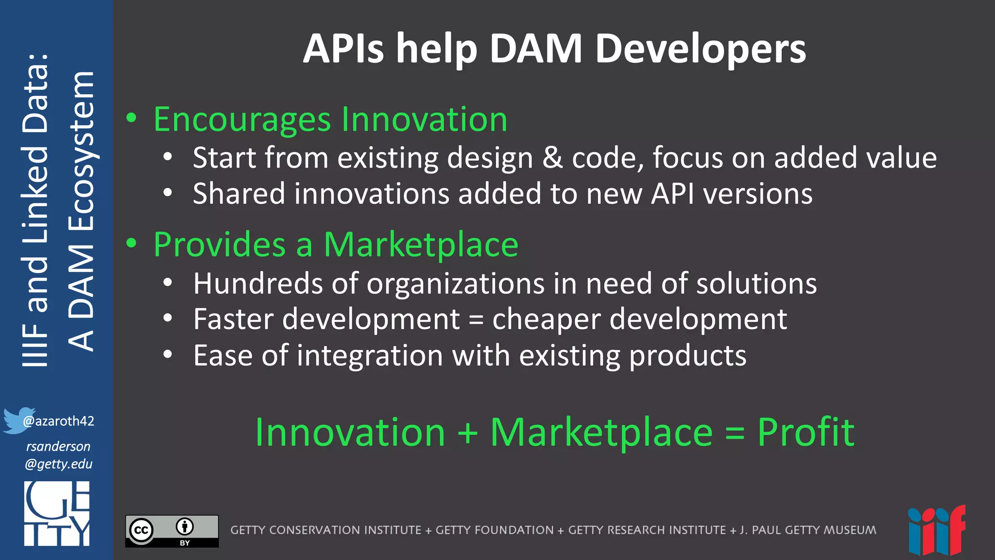 @azaroth42
rsanderson
@getty.edu
IIIF:	
  Interoperabilituy
IIIF	
  and	
  Linked	
  Data:
A	
  DAM	
  Ecosystem
@azaroth42
rsanderson
@getty.edu
APIs	
  help	
  DAM	
  Developers
• Encourages	
  Innovation
• Start	
  from	
  existing	
  design	
  &	
  code,	
  focus	
  on	
  added	
  value	
  
• Shared	
  innovations	
  added	
  to	
  new	
  API	
  versions
• Provides	
  a	
  Marketplace
• Hundreds	
  of	
  organizations	
  in	
  need	
  of	
  solutions
• Faster	
  development	
  =	
  cheaper	
  development	
  
• Ease	
  of	
  integration	
  with	
  existing	
  products
Innovation	
  +	
  Marketplace	
  =	
  Profit
 