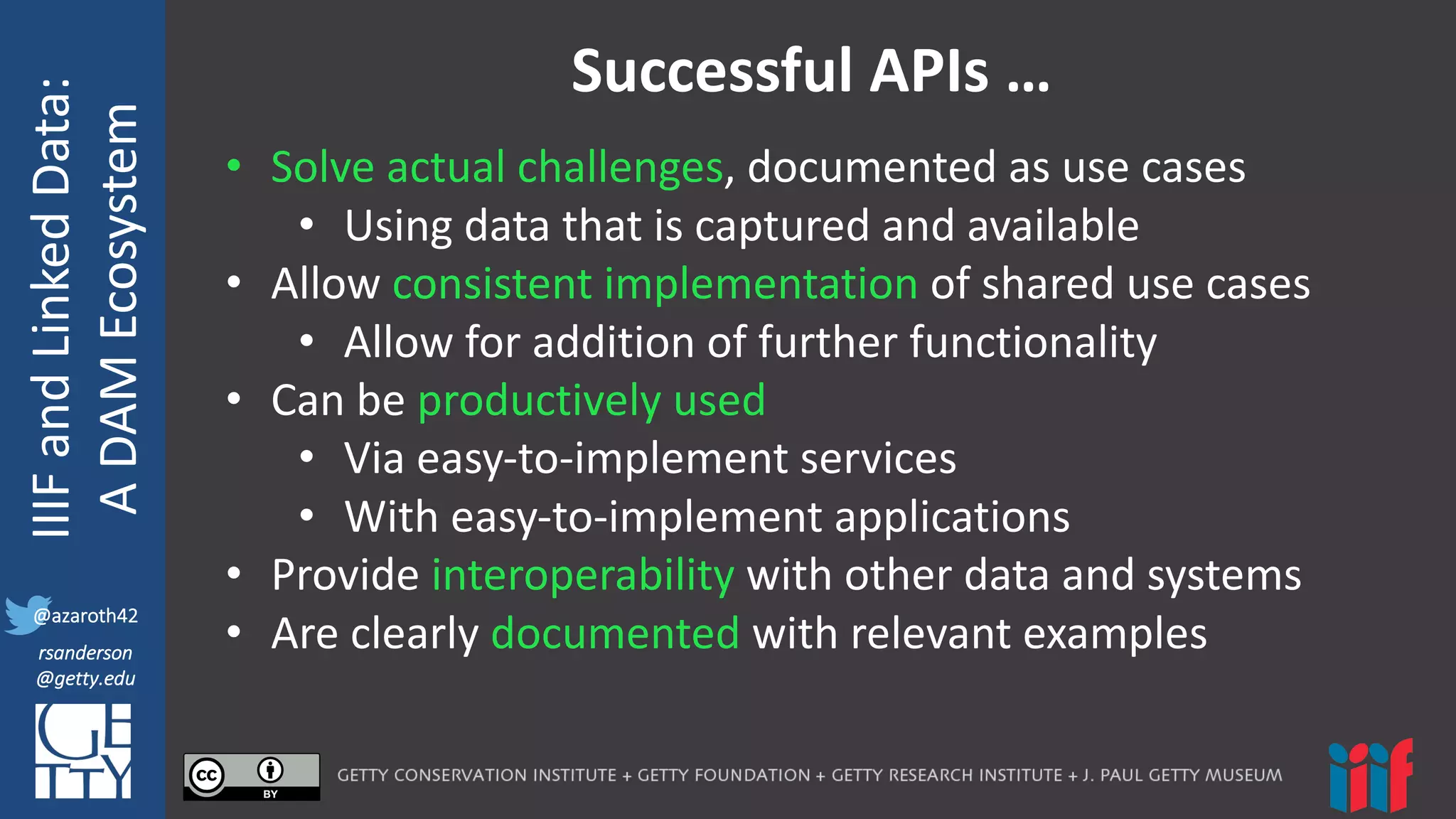 @azaroth42
rsanderson
@getty.edu
IIIF:	
  Interoperabilituy
IIIF	
  and	
  Linked	
  Data:
A	
  DAM	
  Ecosystem
@azaroth42
rsanderson
@getty.edu
Successful	
  APIs	
  …
• Solve	
  actual	
  challenges,	
  documented	
  as	
  use	
  cases
• Using	
  data	
  that	
  is	
  captured	
  and	
  available
• Allow	
  consistent	
  implementation	
  of	
  shared	
  use	
  cases
• Allow	
  for	
  addition	
  of	
  further	
  functionality
• Can	
  be	
  productively	
  used	
  
• Via	
  easy-­‐to-­‐implement	
  services
• With	
  easy-­‐to-­‐implement	
  applications
• Provide	
  interoperability with	
  other	
  data	
  and	
  systems
• Are	
  clearly	
  documented	
  with	
  relevant	
  examples
 