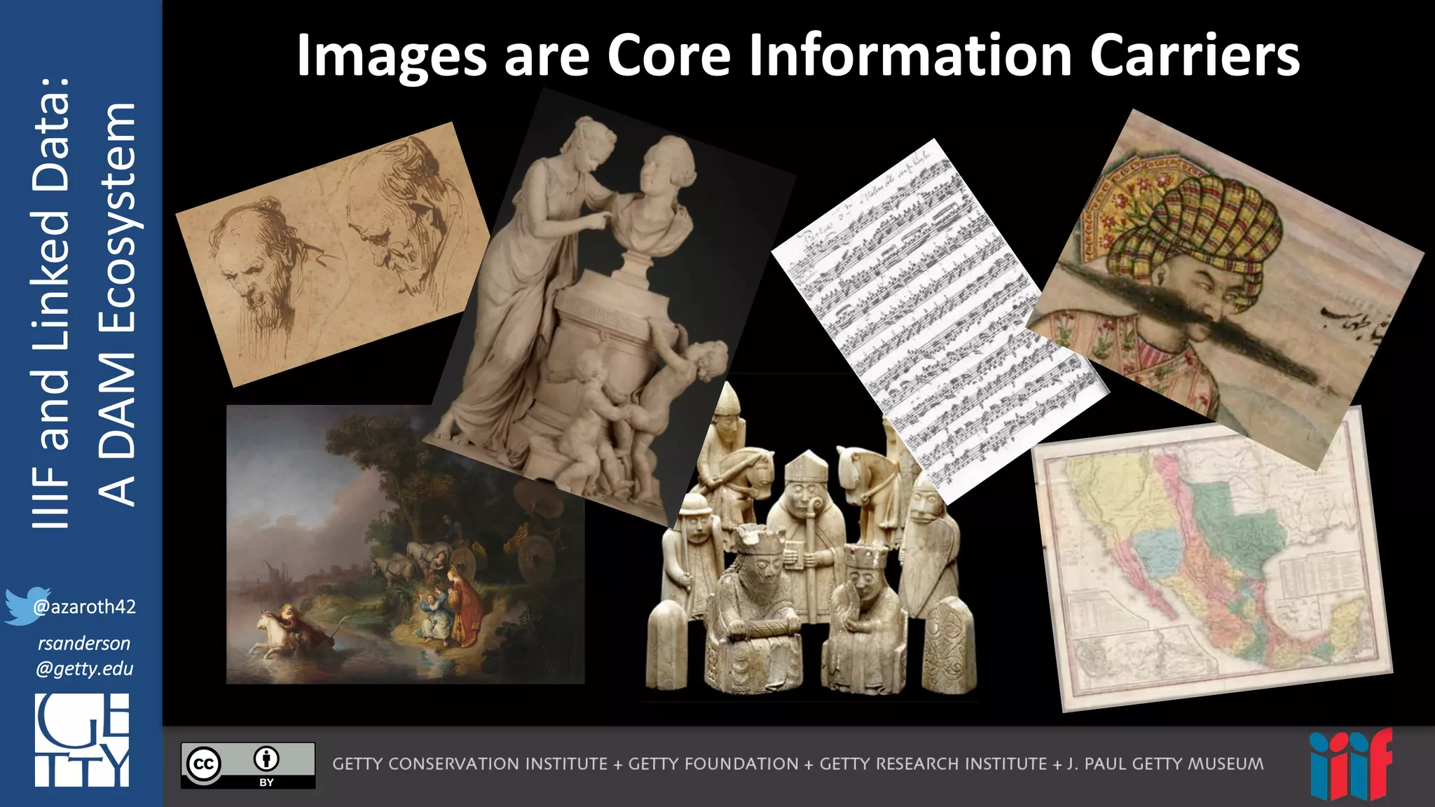 @azaroth42
rsanderson
@getty.edu
IIIF:	
  Interoperabilituy
IIIF	
  and	
  Linked	
  Data:
A	
  DAM	
  Ecosystem
@azaroth42
rsanderson
@getty.edu
Images	
  are	
  Core	
  Information	
  Carriers
 