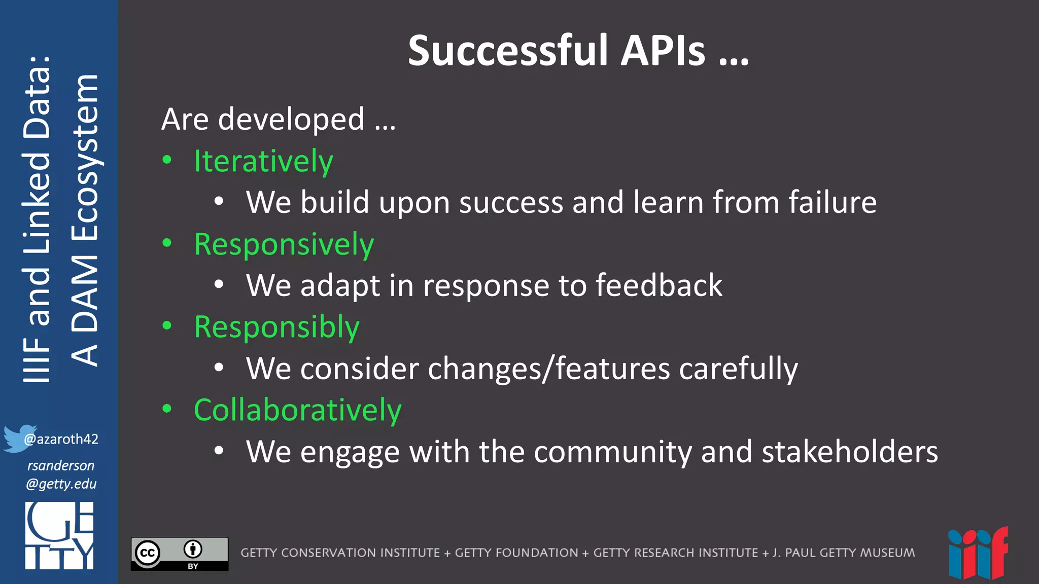 @azaroth42
rsanderson
@getty.edu
IIIF:	
  Interoperabilituy
IIIF	
  and	
  Linked	
  Data:
A	
  DAM	
  Ecosystem
@azaroth42
rsanderson
@getty.edu
Successful	
  APIs	
  …
Are	
  developed	
  …
• Iteratively
• We	
  build	
  upon	
  success	
  and	
  learn	
  from	
  failure
• Responsively
• We	
  adapt	
  in	
  response	
  to	
  feedback
• Responsibly
• We	
  consider	
  changes/features	
  carefully
• Collaboratively
• We	
  engage	
  with	
  the	
  community	
  and	
  stakeholders
 