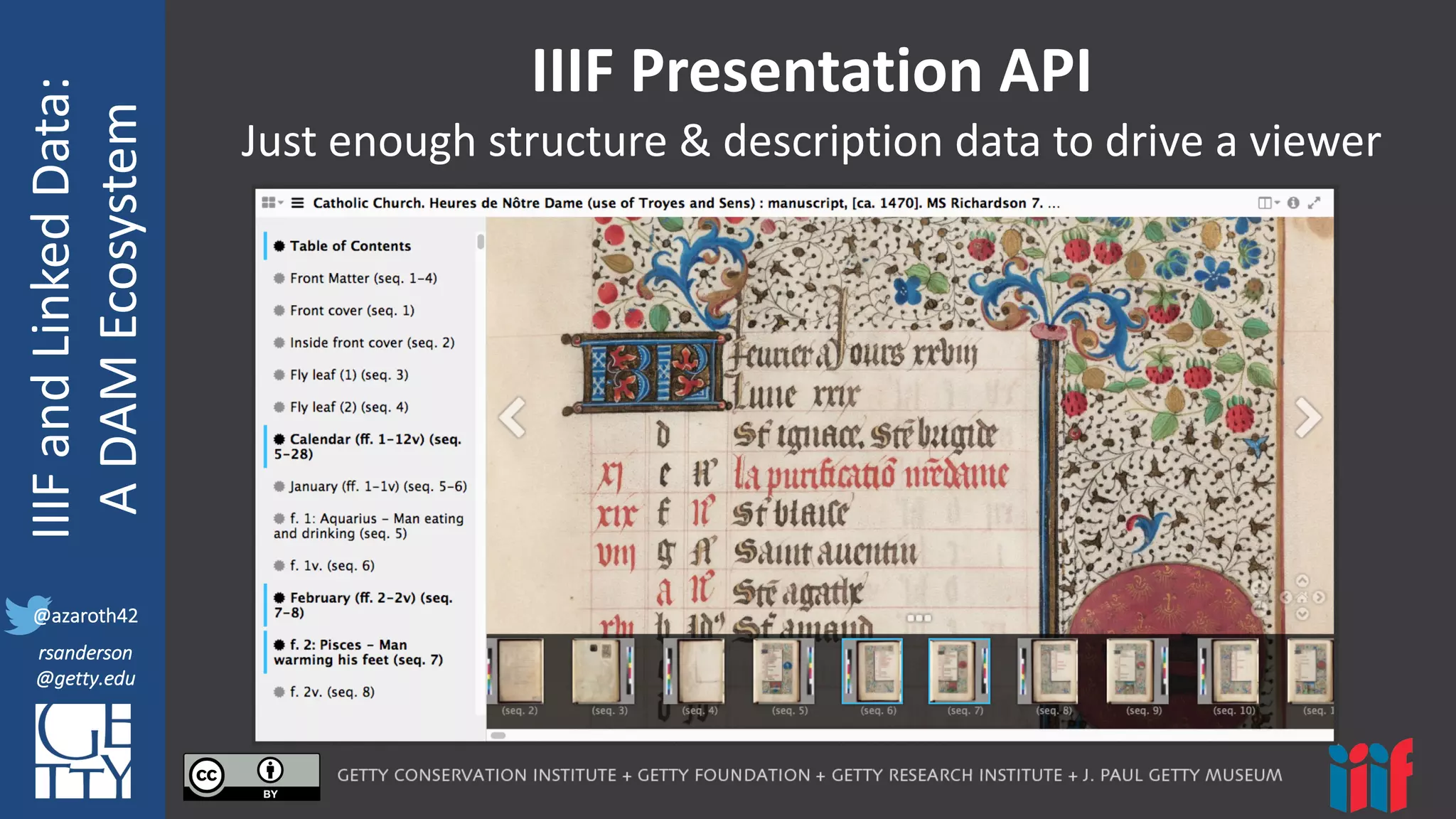 @azaroth42
rsanderson
@getty.edu
IIIF:	
  Interoperabilituy
IIIF	
  and	
  Linked	
  Data:
A	
  DAM	
  Ecosystem
@azaroth42
rsanderson
@getty.edu
IIIF	
  Presentation	
  API
Just	
  enough	
  structure	
  &	
  description	
  data	
  to	
  drive	
  a	
  viewer
 
