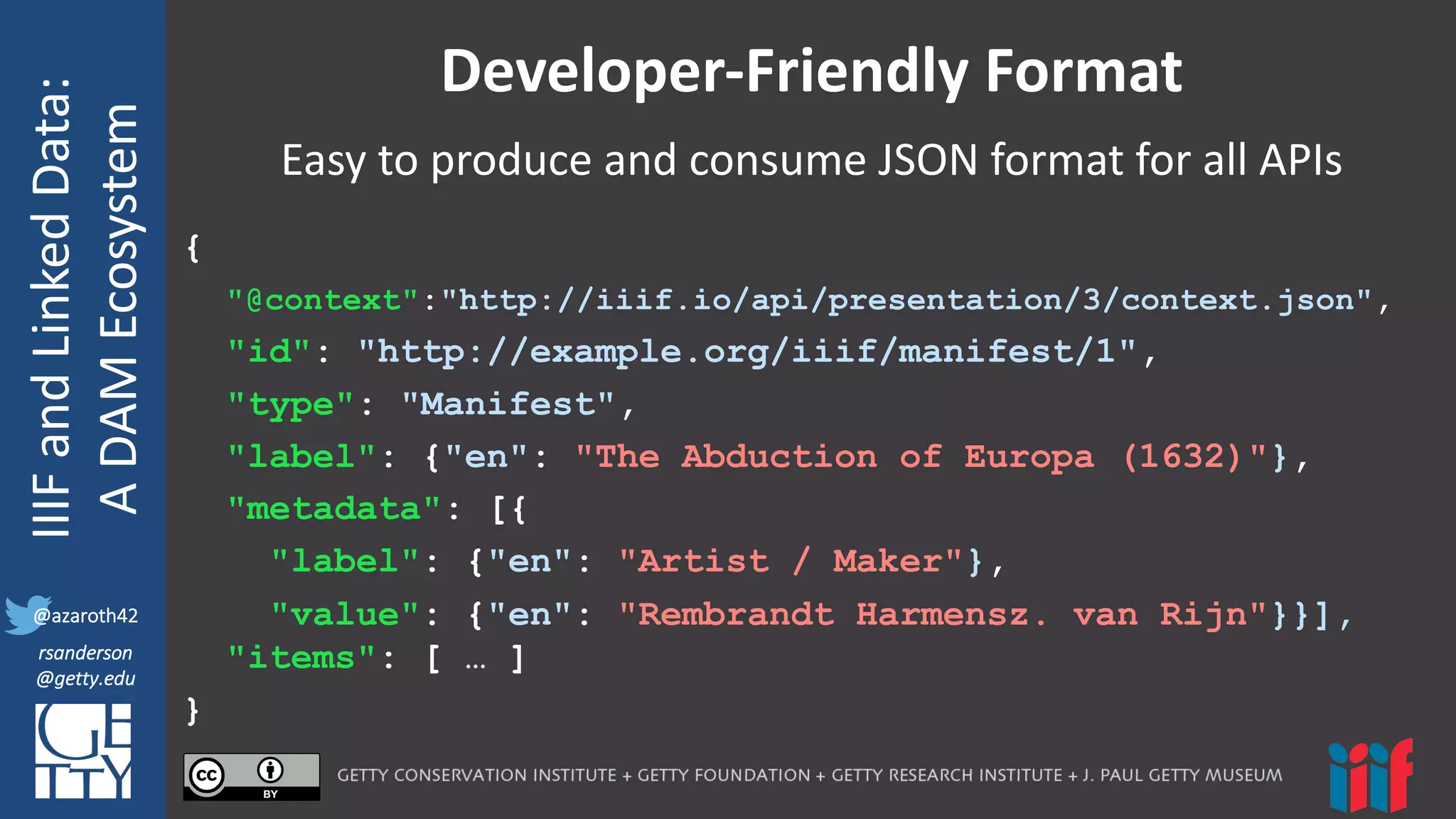 @azaroth42
rsanderson
@getty.edu
IIIF:	
  Interoperabilituy
IIIF	
  and	
  Linked	
  Data:
A	
  DAM	
  Ecosystem
@azaroth42
rsanderson
@getty.edu
Developer-­‐Friendly	
  Format
{
"@context":"http://iiif.io/api/presentation/3/context.json",
"id": "http://example.org/iiif/manifest/1",
"type": "Manifest",
"label": {"en": "The Abduction of Europa (1632)"},
"metadata": [{
"label": {"en": "Artist / Maker"},
"value": {"en": "Rembrandt Harmensz. van Rijn"}}],
"items": [ … ]
}
Easy	
  to	
  produce	
  and	
  consume	
  JSON	
  format	
  for	
  all	
  APIs
 