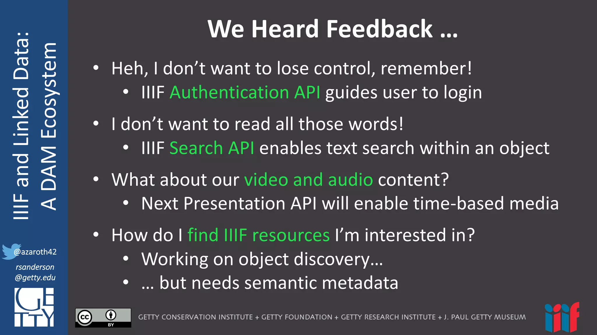 @azaroth42
rsanderson
@getty.edu
IIIF:	
  Interoperabilituy
IIIF	
  and	
  Linked	
  Data:
A	
  DAM	
  Ecosystem
@azaroth42
rsanderson
@getty.edu
We	
  Heard	
  Feedback	
  …
• Heh,	
  I	
  don’t	
  want	
  to	
  lose	
  control,	
  remember!
• IIIF	
  Authentication	
  API guides	
  user	
  to	
  login
• I	
  don’t	
  want	
  to	
  read	
  all	
  those	
  words!
• IIIF	
  Search	
  API	
  enables	
  text	
  search	
  within	
  an	
  object
• What	
  about	
  our	
  video	
  and	
  audio	
  content?
• Next	
  Presentation	
  API	
  will	
  enable	
  time-­‐based	
  media
• How	
  do	
  I	
  find	
  IIIF	
  resources	
  I’m	
  interested	
  in?
• Working	
  on	
  object	
  discovery…
• …	
  but	
  needs	
  semantic	
  metadata
 