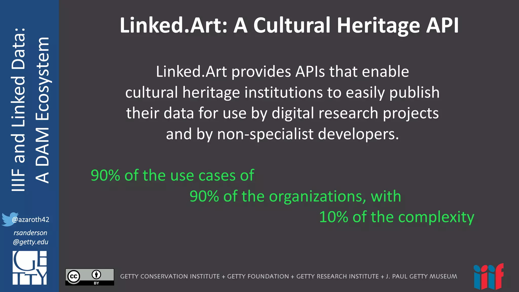 @azaroth42
rsanderson
@getty.edu
IIIF:	
  Interoperabilituy
IIIF	
  and	
  Linked	
  Data:
A	
  DAM	
  Ecosystem
@azaroth42
rsanderson
@getty.edu
Linked.Art:	
  A	
  Cultural	
  Heritage	
  API
Linked.Art provides	
  APIs	
  that	
  enable	
  
cultural	
  heritage	
  institutions	
  to	
  easily	
  publish	
  
their	
  data	
  for	
  use	
  by	
  digital	
  research	
  projects	
  
and	
  by	
  non-­‐specialist	
  developers.
90%	
  of	
  the	
  use	
  cases	
  of	
  
90%	
  of	
  the	
  organizations,	
  with
10%	
  of	
  the	
  complexity
 