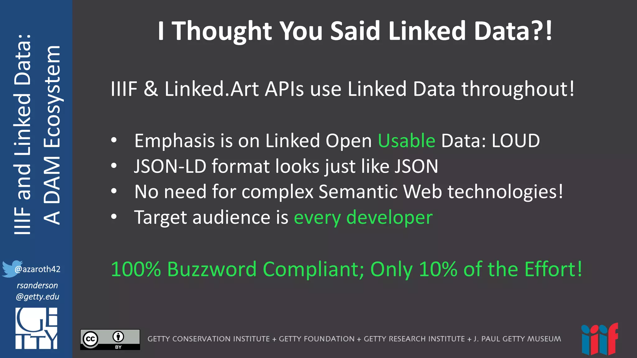 @azaroth42
rsanderson
@getty.edu
IIIF:	
  Interoperabilituy
IIIF	
  and	
  Linked	
  Data:
A	
  DAM	
  Ecosystem
@azaroth42
rsanderson
@getty.edu
I	
  Thought	
  You	
  Said	
  Linked	
  Data?!
IIIF	
  &	
  Linked.Art APIs	
  use	
  Linked	
  Data	
  throughout!
• Emphasis	
  is	
  on	
  Linked	
  Open	
  Usable Data:	
  LOUD
• JSON-­‐LD	
  format	
  looks	
  just	
  like	
  JSON	
  
• No	
  need	
  for	
  complex	
  Semantic	
  Web	
  technologies!
• Target	
  audience	
  is	
  every	
  developer
100%	
  Buzzword	
  Compliant;	
  Only	
  10%	
  of	
  the	
  Effort!
 