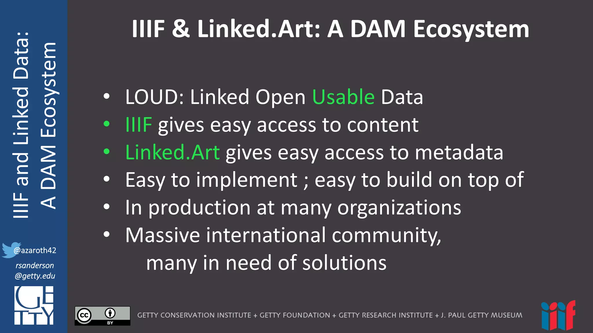 @azaroth42
rsanderson
@getty.edu
IIIF:	
  Interoperabilituy
IIIF	
  and	
  Linked	
  Data:
A	
  DAM	
  Ecosystem
@azaroth42
rsanderson
@getty.edu
IIIF	
  &	
  Linked.Art:	
  A	
  DAM	
  Ecosystem
• LOUD:	
  Linked	
  Open	
  Usable Data
• IIIF gives	
  easy	
  access	
  to	
  content
• Linked.Art gives	
  easy	
  access	
  to	
  metadata
• Easy	
  to	
  implement	
  ;	
  easy	
  to	
  build	
  on	
  top	
  of
• In	
  production	
  at	
  many	
  organizations
• Massive	
  international	
  community,	
  
many	
  in	
  need	
  of	
  solutions
 