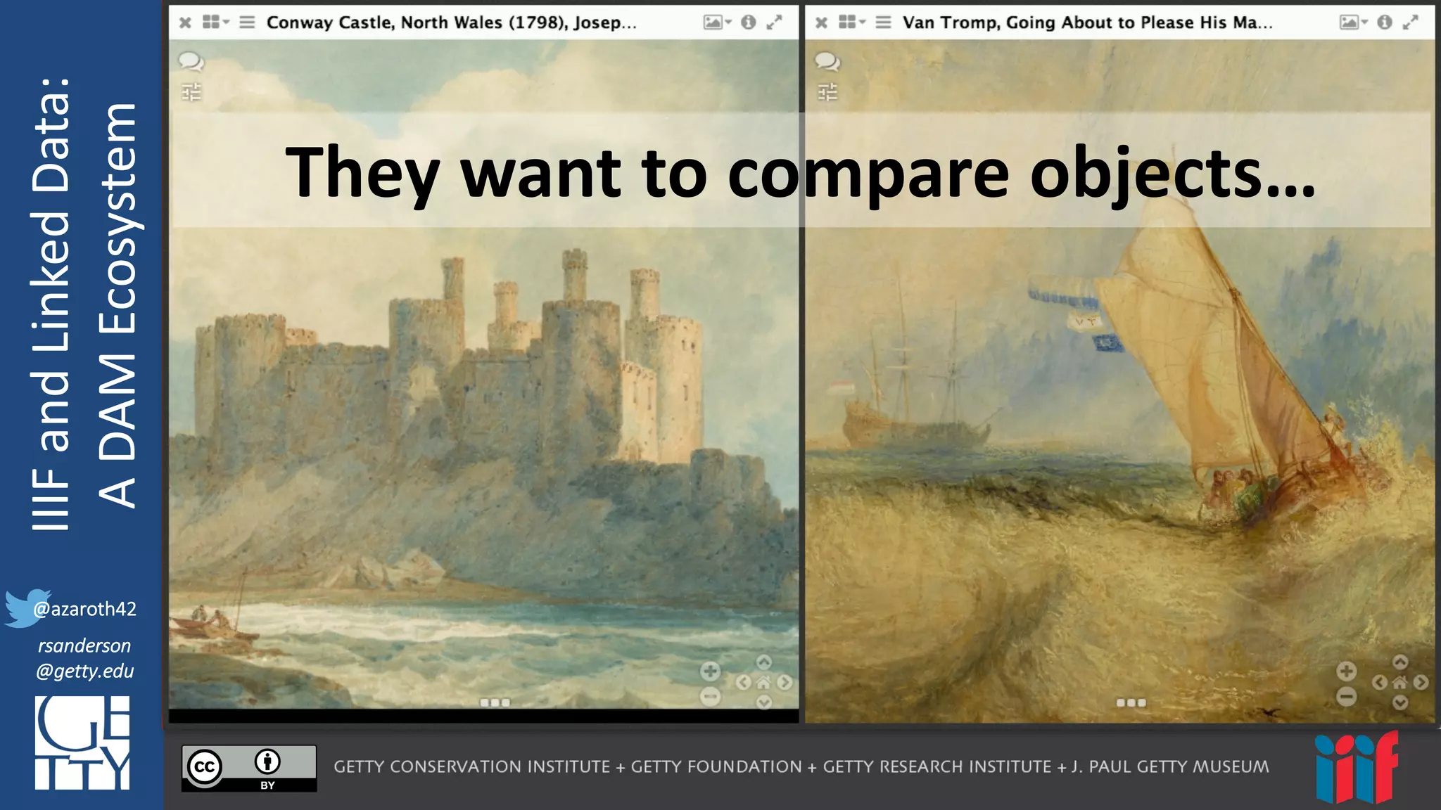 @azaroth42
rsanderson
@getty.edu
IIIF:	
  Interoperabilituy
IIIF	
  and	
  Linked	
  Data:
A	
  DAM	
  Ecosystem
@azaroth42
rsanderson
@getty.edu
They	
  want	
  to	
  compare	
  objects…
 