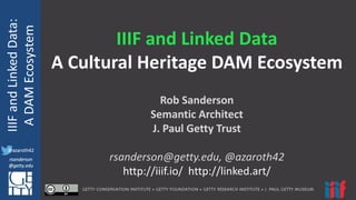 @azaroth42
rsanderson
@getty.edu
IIIF:	
  Interoperabilituy
IIIF	
  and	
  Linked	
  Data:
A	
  DAM	
  Ecosystem
@azaroth42
rsanderson
@getty.edu
IIIF	
  and	
  Linked	
  Data
A	
  Cultural	
  Heritage	
  DAM	
  Ecosystem
Rob	
  Sanderson
Semantic	
  Architect
J.	
  Paul	
  Getty	
  Trust
rsanderson@getty.edu,	
  @azaroth42
http://iiif.io/	
  	
  http://linked.art/
 