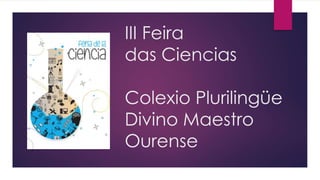 III Feira 
das Ciencias 
Colexio Plurilingüe 
Divino Maestro 
Ourense 
 