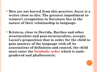 Men are not barred from this practice; Joyce is a writer close to this. The greatest impediment to women’s recognition in literature lies in the nature of their relationship to language.  Kristeva, close to Derrida, Barthes and other structuralists and post-structuralists, accepts Lacan’s proposition that in order for the child to gain mastery of the language with all its associations of definition and control, the child must enter the  Symbolic order  which is male-gendered and phallocentric. 