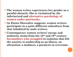 The woman writer experiences her gender as a painful obstacle. She is victimized by the inferiorized and  alternative psychology of women under patriarchy .  As Elaine Showalter suggests: women writers participate in a quite different subculture from that inhabited by male writers.  Contemporary women writers’ energy and authority stems from the 18 th  and 19 th  century  foremothers who struggled  in isolation that felt the anxiety to authorship as an illness, an alienation, a madness, a paralysis to overcome.  