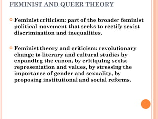 FEMINIST AND QUEER THEORY Feminist criticism: part of the broader feminist political movement that seeks to rectify sexist discrimination and inequalities. Feminist theory and criticism: revolutionary change to literary and cultural studies by expanding the canon, by critiquing sexist representation and values, by stressing the importance of gender and sexuality, by proposing institutional and social reforms. 