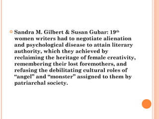 Sandra M. Gilbert & Susan Gubar: 19 th  women writers had to negotiate alienation and psychological disease to attain literary authority, which they achieved by reclaiming the heritage of female creativity, remembering their lost foremothers, and refusing the debilitating cultural roles of “angel” and “monster” assigned to them by patriarchal society.  
