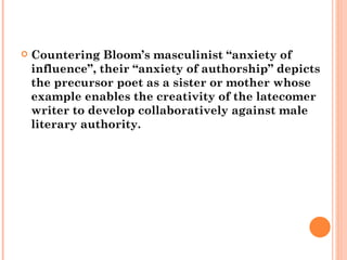Countering Bloom’s masculinist “anxiety of influence”, their “anxiety of authorship” depicts the precursor poet as a sister or mother whose example enables the creativity of the latecomer writer to develop collaboratively against male literary authority.  