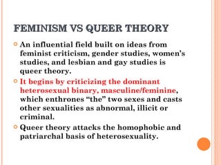 FEMINISM VS QUEER THEORY  An influential field built on ideas from feminist criticism, gender studies, women’s studies, and lesbian and gay studies is queer theory.  It begins by criticizing the dominant heterosexual binary, masculine/feminine , which enthrones “the” two sexes and casts other sexualities as abnormal, illicit or criminal.  Queer theory attacks the homophobic and patriarchal basis of heterosexuality. 