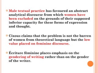 Male textual practice  has favoured an abstract analytical discourse from which  women have been excluded  on the grounds of their supposed inferior capacity for these forms of expression and thought.  Cixous claims that the problem is not the barren of women from theoretical language but the  low value placed on feminine discourse.  Écriture féminine places emphasis on the  gendering of writing  rather than on the gender of the writer. 