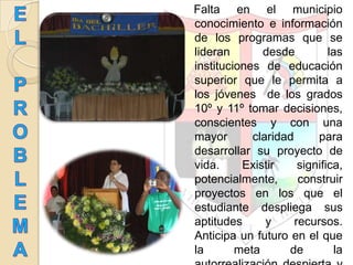 Falta en el municipio
conocimiento e información
de los programas que se
lideran desde las
instituciones de educación
superior que le permita a
los jóvenes de los grados
10º y 11º tomar decisiones,
conscientes y con una
mayor claridad para
desarrollar su proyecto de
vida. Existir significa,
potencialmente, construir
proyectos en los que el
estudiante despliega sus
aptitudes y recursos.
Anticipa un futuro en el que
la meta de la
 