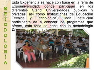 Esta Experiencia se hace con base en la feria de
Expouniversidad, donde participan en los
diferentes Stand Universidades públicas y
privadas, así como Instituciones de Educación
Técnica y Tecnológica. Cada Institución
participante da a conocer los programas que
ofrece, esta feria se hace con la metodología
Carrusel.
 