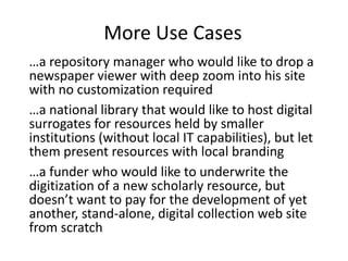 More Use Cases
…a repository manager who would like to drop a
newspaper viewer with deep zoom into his site
with no customization required
…a national library that would like to host digital
surrogates for resources held by smaller
institutions (without local IT capabilities), but let
them present resources with local branding
…a funder who would like to underwrite the
digitization of a new scholarly resource, but
doesn’t want to pay for the development of yet
another, stand-alone, digital collection web site
from scratch
 