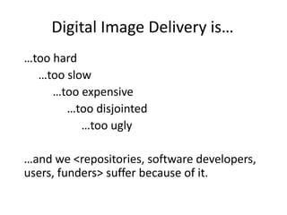 Digital Image Delivery is…
…too hard
…too slow
…too expensive
…too disjointed
…too ugly
…and we <repositories, software developers,
users, funders> suffer because of it.
 