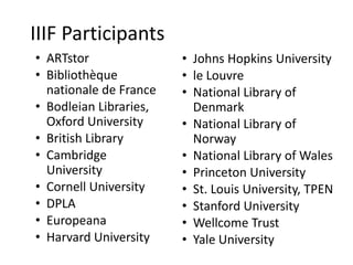 IIIF Participants
• ARTstor
• Bibliothèque
nationale de France
• Bodleian Libraries,
Oxford University
• British Library
• Cambridge
University
• Cornell University
• DPLA
• Europeana
• Harvard University
• Johns Hopkins University
• le Louvre
• National Library of
Denmark
• National Library of
Norway
• National Library of Wales
• Princeton University
• St. Louis University, TPEN
• Stanford University
• Wellcome Trust
• Yale University
 