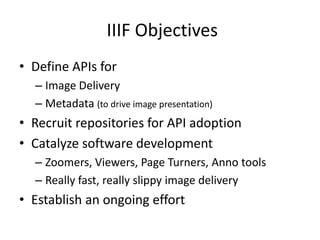 IIIF Objectives
• Define APIs for
– Image Delivery
– Metadata (to drive image presentation)
• Recruit repositories for API adoption
• Catalyze software development
– Zoomers, Viewers, Page Turners, Anno tools
– Really fast, really slippy image delivery
• Establish an ongoing effort
 