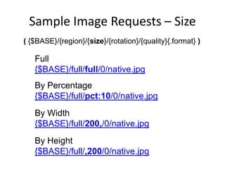 Sample Image Requests – Size
( {$BASE}/{region}/{size}/{rotation}/{quality}{.format} )
Full
{$BASE}/full/full/0/native.jpg
By Percentage
{$BASE}/full/pct:10/0/native.jpg
By Width
{$BASE}/full/200,/0/native.jpg
By Height
{$BASE}/full/,200/0/native.jpg
 