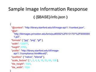 Sample Image Information Response
( {$BASE}/info.json )
{
"@context": "http://library.stanford.edu/iiif/image-api/1.1/context.json",
"@id":
“http://libimages.princeton.edu/loris/pudl0052%2F6131707%2F0000000
1.jp2",
"formats": [ "jpg", "png", "gif" ],
"width": 122877,
"height": 3783,
"profile": "http://library.stanford.edu/iiif/image-
api/1.1/compliance.html#level2",
"qualities": [ "native", "bitonal" ],
"scale_factors": [ 1, 2, 4, 8, 16, 32, 64, 128 ],
"tile_height": 1024,
"tile_width": 1024
}
 