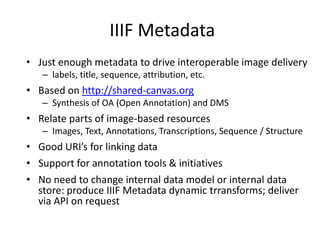 IIIF Metadata
• Just enough metadata to drive interoperable image delivery
– labels, title, sequence, attribution, etc.
• Based on http://shared-canvas.org
– Synthesis of OA (Open Annotation) and DMS
• Relate parts of image-based resources
– Images, Text, Annotations, Transcriptions, Sequence / Structure
• Good URI’s for linking data
• Support for annotation tools & initiatives
• No need to change internal data model or internal data
store: produce IIIF Metadata dynamic trransforms; deliver
via API on request
 