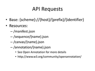 API Requests
• Base: {scheme}://{host}/{prefix}/{identifier}
• Resources:
– /manifest.json
– /sequence/{name}.json
– /canvas/{name}.json
– /annotation/{name}.json
• See Open Annotation for more details
• http://www.w3.org/community/openannotation/
 