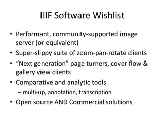 IIIF Software Wishlist
• Performant, community-supported image
server (or equivalent)
• Super-slippy suite of zoom-pan-rotate clients
• “Next generation” page turners, cover flow &
gallery view clients
• Comparative and analytic tools
– multi-up, annotation, transcription
• Open source AND Commercial solutions
 