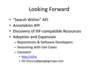 Looking Forward
• “Search Within” API
• Annotation API
• Discovery of IIIF-compatible Resources
• Adoption and Expansion
– Repositories & Software Developers
– Seasoning with Use Cases
– Connect!
• http://iiif.io
• IIIF-Discuss@googlegroups.com
 