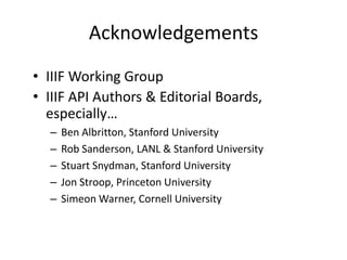 Acknowledgements
• IIIF Working Group
• IIIF API Authors & Editorial Boards,
especially…
– Ben Albritton, Stanford University
– Rob Sanderson, LANL & Stanford University
– Stuart Snydman, Stanford University
– Jon Stroop, Princeton University
– Simeon Warner, Cornell University
 