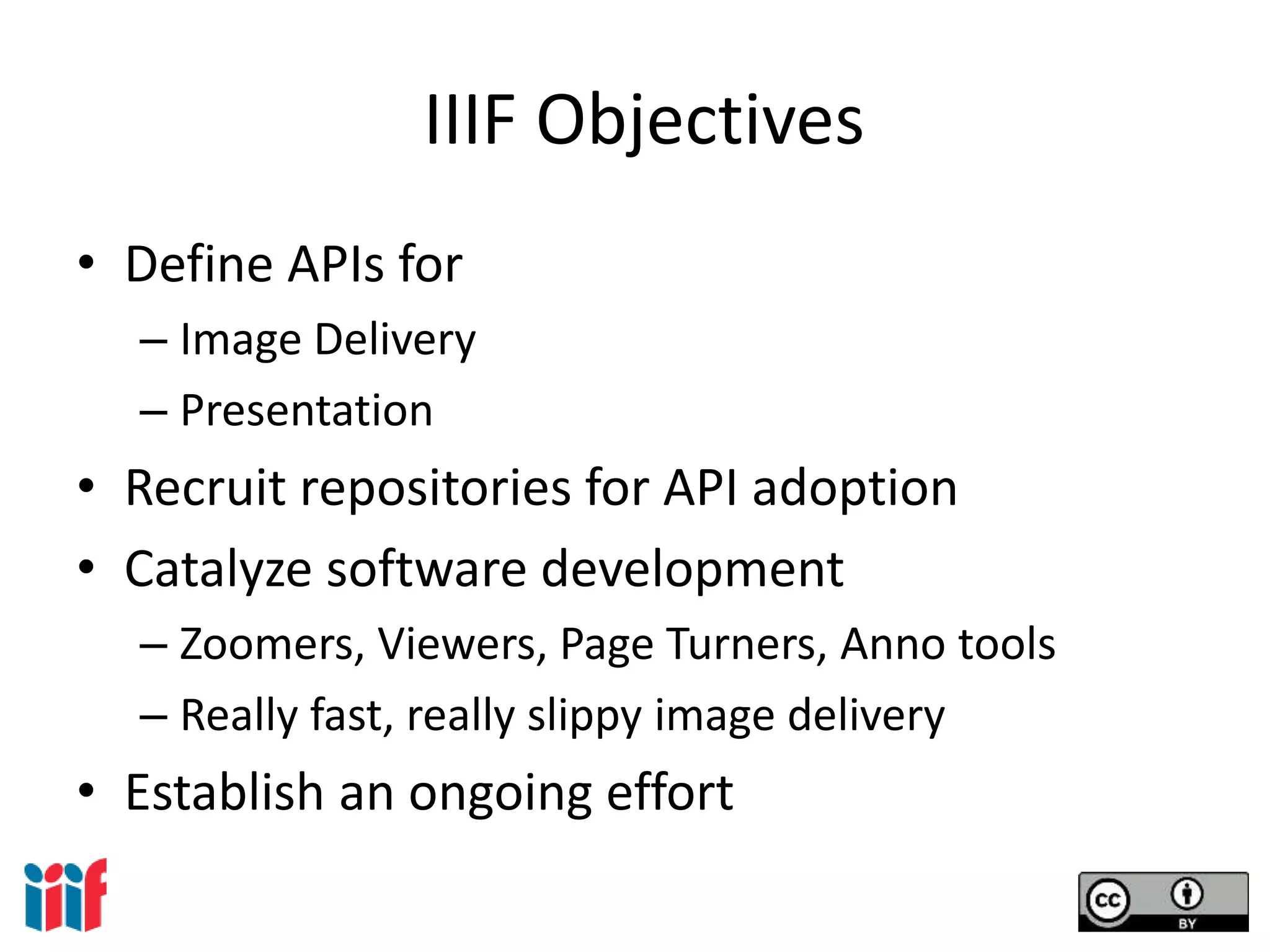 IIIF Objectives
• Define APIs for
– Image Delivery
– Presentation
• Recruit repositories for API adoption
• Catalyze software development
– Zoomers, Viewers, Page Turners, Anno tools
– Really fast, really slippy image delivery
• Establish an ongoing effort
 