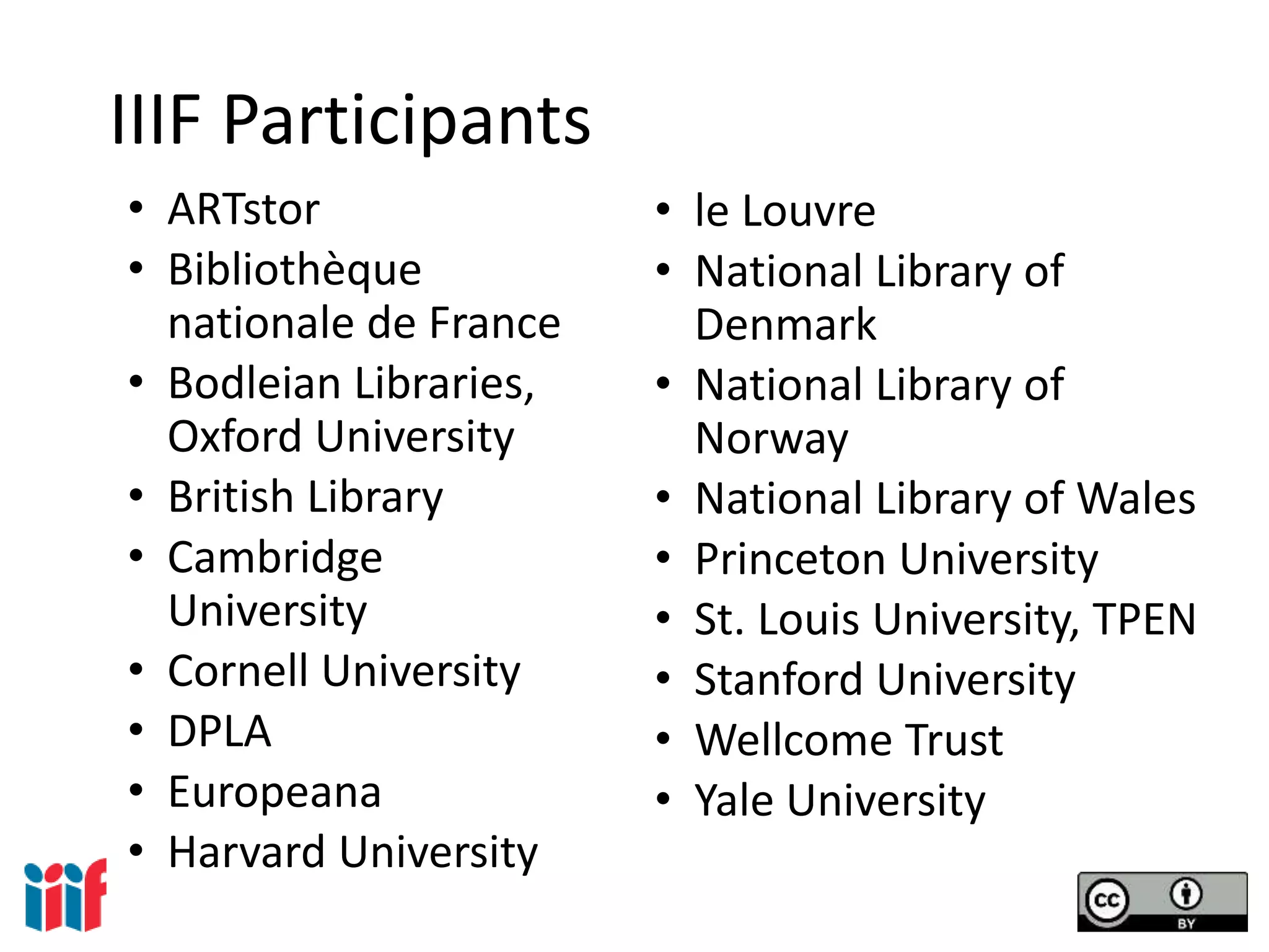 IIIF Participants
• ARTstor
• Bibliothèque
nationale de France
• Bodleian Libraries,
Oxford University
• British Library
• Cambridge
University
• Cornell University
• DPLA
• Europeana
• Harvard University
• le Louvre
• National Library of
Denmark
• National Library of
Norway
• National Library of Wales
• Princeton University
• St. Louis University, TPEN
• Stanford University
• Wellcome Trust
• Yale University
 