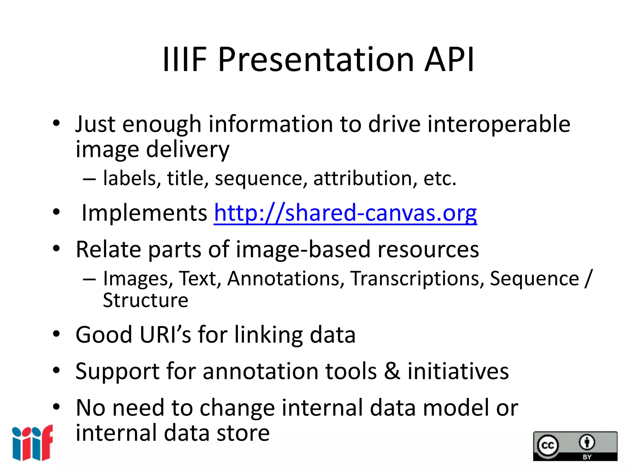 IIIF Presentation API
• Just enough information to drive interoperable
image delivery
– labels, title, sequence, attribution, etc.
• Implements http://shared-canvas.org
• Relate parts of image-based resources
– Images, Text, Annotations, Transcriptions, Sequence /
Structure
• Good URI’s for linking data
• Support for annotation tools & initiatives
• No need to change internal data model or
internal data store
 