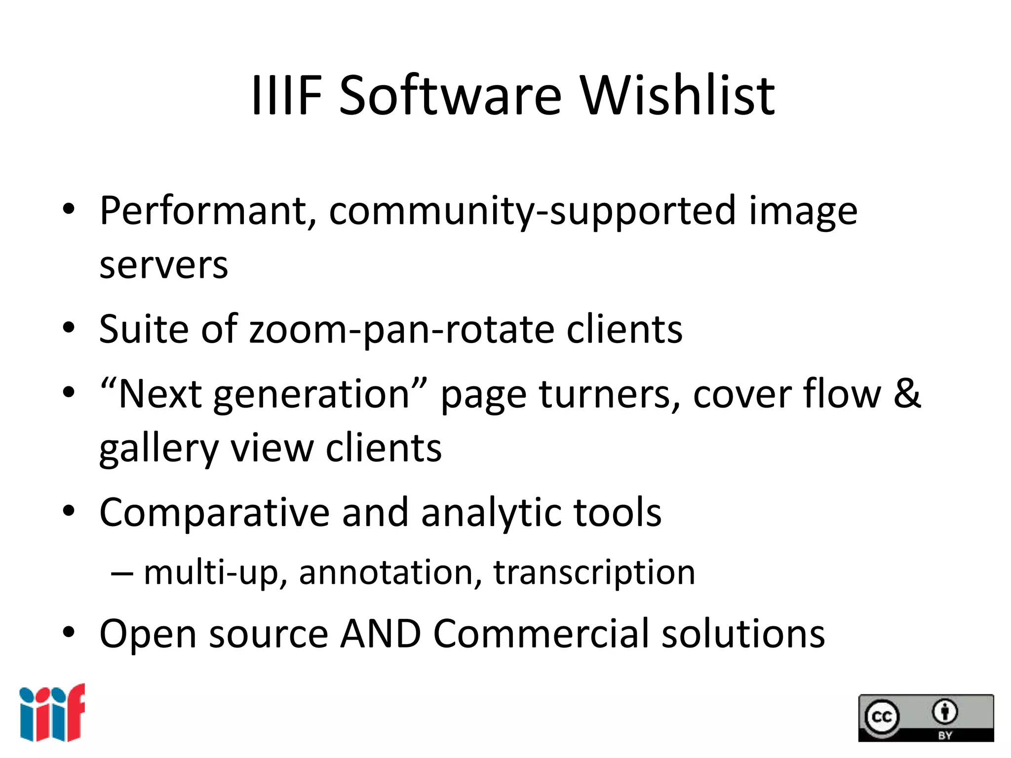 IIIF Software Wishlist
• Performant, community-supported image
servers
• Suite of zoom-pan-rotate clients
• “Next generation” page turners, cover flow &
gallery view clients
• Comparative and analytic tools
– multi-up, annotation, transcription
• Open source AND Commercial solutions
 