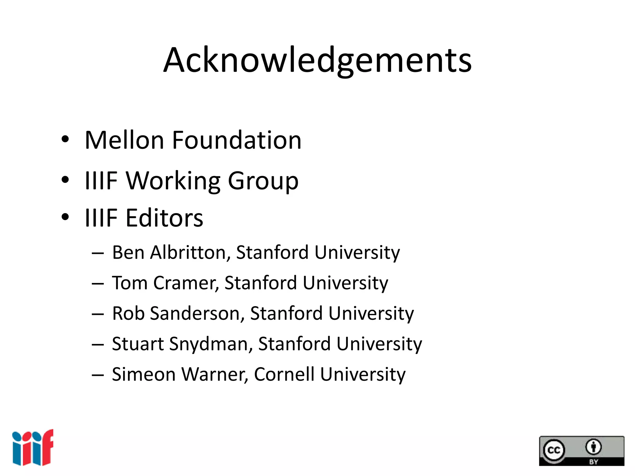 Acknowledgements
• Mellon Foundation
• IIIF Working Group
• IIIF Editors
– Ben Albritton, Stanford University
– Tom Cramer, Stanford University
– Rob Sanderson, Stanford University
– Stuart Snydman, Stanford University
– Simeon Warner, Cornell University
 