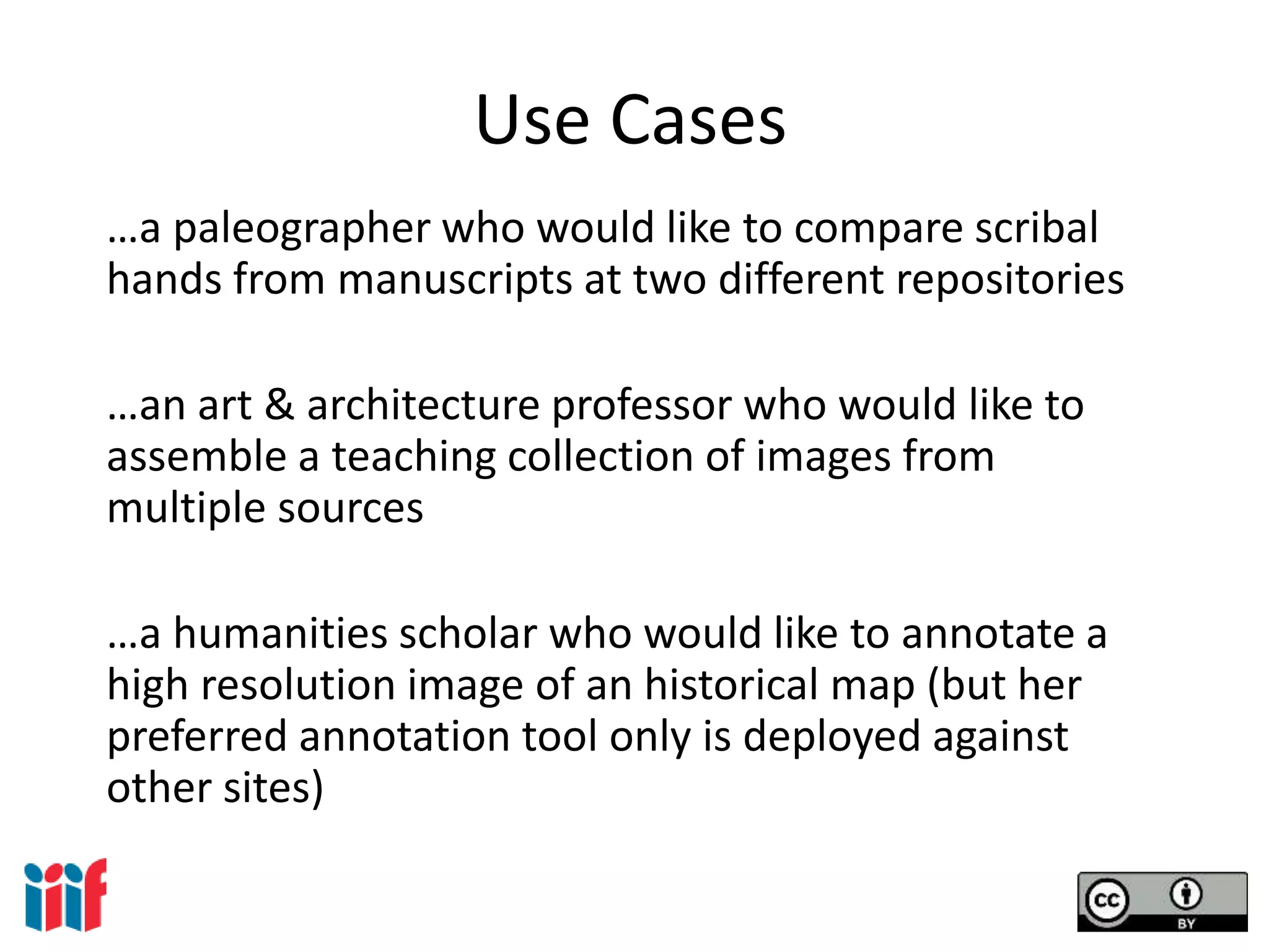 Use Cases
…a paleographer who would like to compare scribal
hands from manuscripts at two different repositories
…an art & architecture professor who would like to
assemble a teaching collection of images from
multiple sources
…a humanities scholar who would like to annotate a
high resolution image of an historical map (but her
preferred annotation tool only is deployed against
other sites)
 