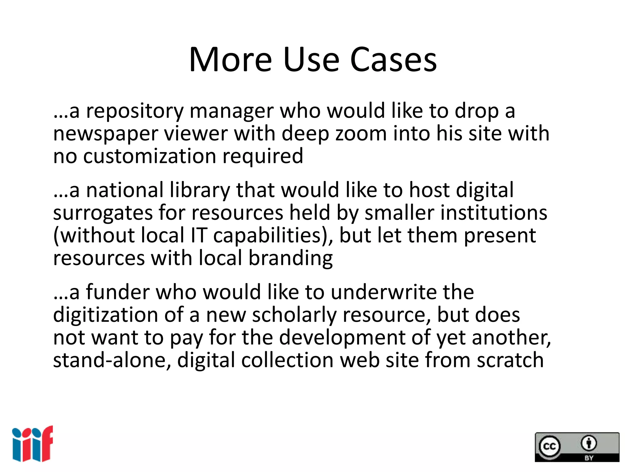 More Use Cases
…a repository manager who would like to drop a
newspaper viewer with deep zoom into his site with
no customization required
…a national library that would like to host digital
surrogates for resources held by smaller institutions
(without local IT capabilities), but let them present
resources with local branding
…a funder who would like to underwrite the
digitization of a new scholarly resource, but does
not want to pay for the development of yet another,
stand-alone, digital collection web site from scratch
 