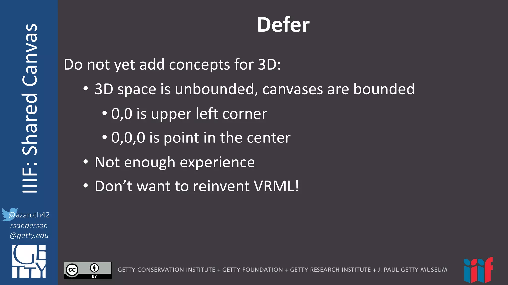 @azaroth42
rsanderson
@getty.edu
IIIF:	
  InteroperabilituyIIIF:	
  Shared	
  Canvas
@azaroth42
rsanderson
@getty.edu
Defer
Do	
  not	
  yet	
  add	
  concepts	
  for	
  3D:
• 3D	
  space	
  is	
  unbounded,	
  canvases	
  are	
  bounded
• 0,0	
  is	
  upper	
  left	
  corner
• 0,0,0	
  is	
  point	
  in	
  the	
  center
• Not	
  enough	
  experience
• Don’t	
  want	
  to	
  reinvent	
  VRML!
 