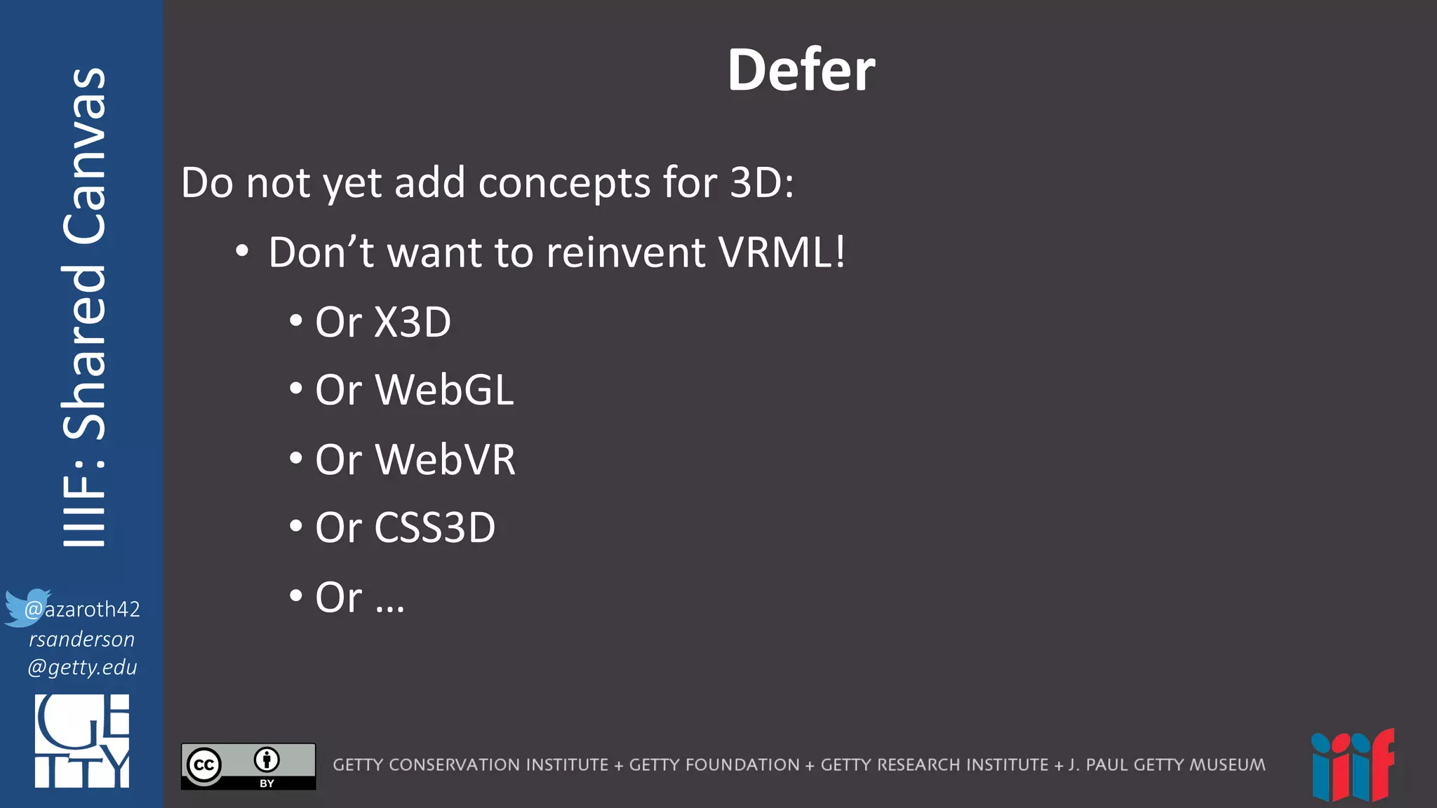 @azaroth42
rsanderson
@getty.edu
IIIF:	
  InteroperabilituyIIIF:	
  Shared	
  Canvas
@azaroth42
rsanderson
@getty.edu
Defer
Do	
  not	
  yet	
  add	
  concepts	
  for	
  3D:
• Don’t	
  want	
  to	
  reinvent	
  VRML!
• Or	
  X3D
• Or	
  WebGL
• Or	
  WebVR
• Or	
  CSS3D
• Or	
  …
 